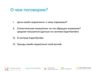 О чем поговорим?

 I.   Цели емейл-маркетинга: к чему стремимся?

 II. Статистические показатели: на что обращать внимание?
     средние показатели (данные по системе ExpertSender)

 III. О системе ExpertSender

 IV. Тренды емейл-маркетинге этой весной
 