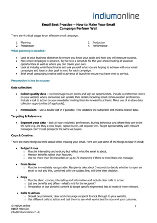 Email Best Practice – How to Make Your Email
                                     Campaign Perform Well

There are 4 critical stages to an effective email campaign:

    1. Planning                                                  3. Production
    2. Preparation                                               4. Performance
What planning is needed?

        Look at your business objectives to ensure you know your goals and how you will measure success.
        Plan email campaigns in advance. Try to have a schedule for the year ahead looking at seasonal
        opportunities as well as where you can create your own.
        Look at industry email benchmarks and ask yourself what you are hoping to achieve with your email
        campaigns and have a clear goal in mind for each campaign.
        Brief email campaigns/creative well in advance of launch to ensure you have time to perfect.

Preparation is key to success

Data collection:

        Collect quality data – via homepage touch points and sign up opportunities. Include a preference centre
        on your website where consumers can update their details including email communication preferences.
        Include a call to action on your newsletter inviting them to forward to a friend. Make use of in-store data
        collection opportunities (if applicable).

        Permissions – use a double opt-in if possible. This validates the subscriber and means cleaner data.

Targeting & Relevance:

        Segment your data – look at your recipients’ preferences, buying behaviour and where they are in the
        life cycle e.g. are they a new buyer, repeat buyer, old enquirer etc. Target appropriately with relevant
        messages. Don’t treat prospects the same as buyers.

Copy & Creative:

There are many things to think about when creating your email. Here are just some of the things to bear in mind:

        Subject Lines
          o Must be interesting and enticing but reflect what the email is about.
          o Mention benefits rather than features.
          o Use no more than 50 characters or up to 70 characters if there is more than one message.

        From Name
          o Must be immediately recognizable. Recipients take about 3 seconds to decide whether to open an
             email or not and this, combined with the subject line, will drive their decision.

        Copy
          o Must be clear, concise, interesting and informative and include clear calls to action.
          o List any benefits and offers - what’s in it for the recipient?
          o Personalise or use dynamic content to target specific segmented lists to make it more relevant.

        Calls to Action
          o Should be prominent, clear and encourage recipient to click through to your website.
          o Use different calls to action and test them to see what works best for you and your customer.

© indium online                                                                                           1
01865 980 630
info@indiumonline.co.uk
 