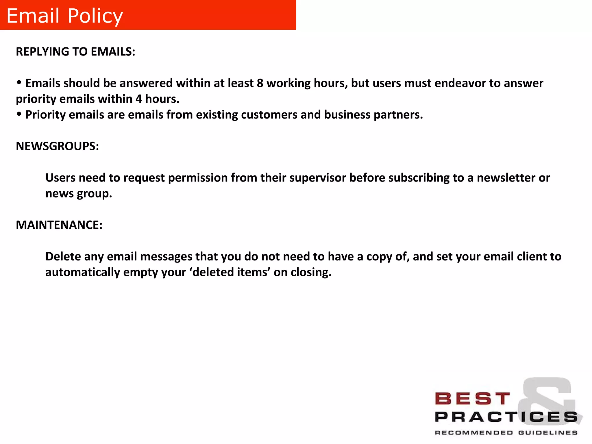 Email Policy REPLYING TO EMAILS:  Emails should be answered within at least 8 working hours, but users must endeavor to answer priority emails within 4 hours.  Priority emails are emails from existing customers and business partners. NEWSGROUPS:  Users need to request permission from their supervisor before subscribing to a newsletter or news group. MAINTENANCE:  Delete any email messages that you do not need to have a copy of, and set your email client to automatically empty your ‘deleted items’ on closing. 