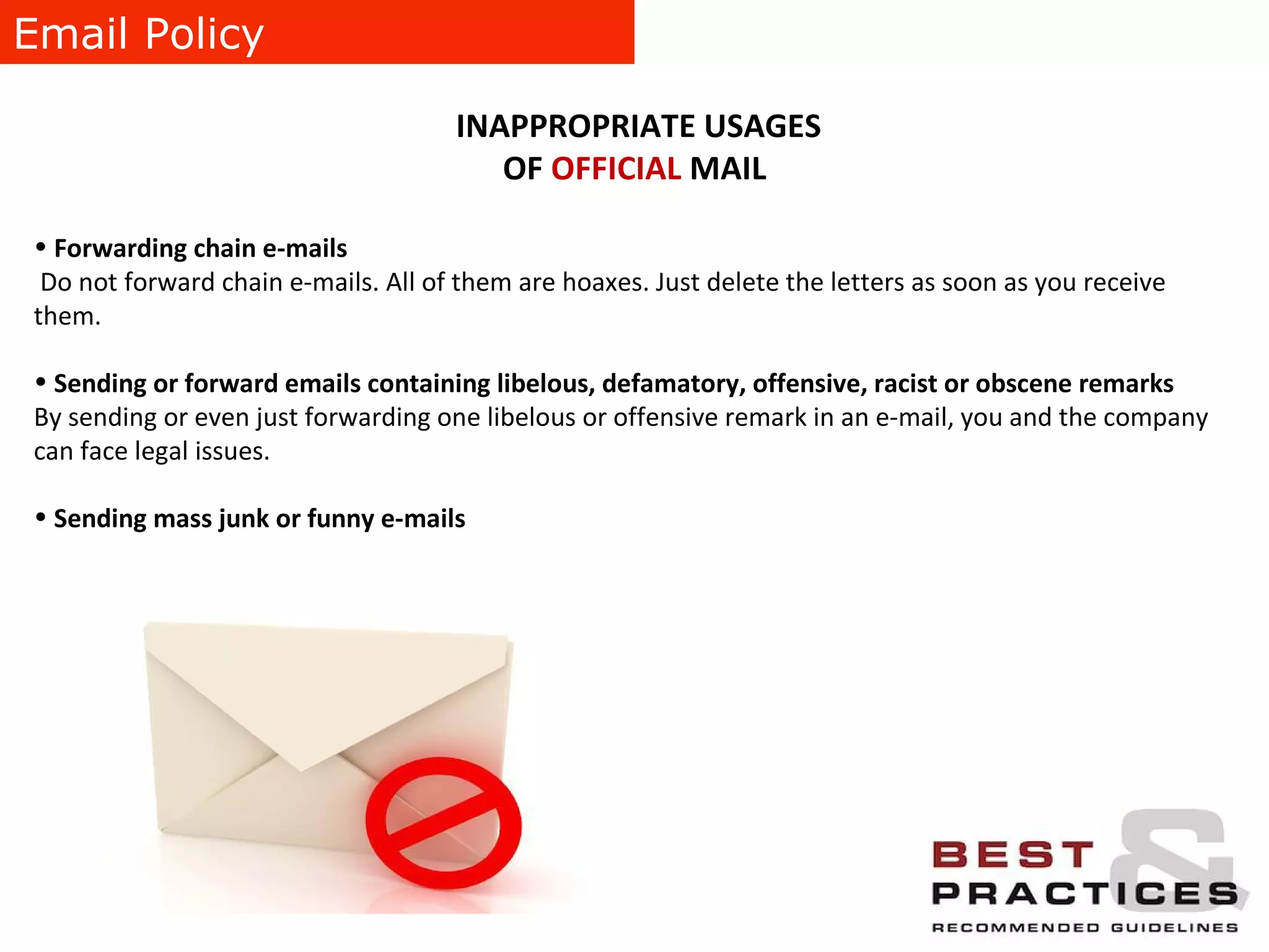 Email Policy INAPPROPRIATE USAGES OF  OFFICIAL  MAIL Forwarding chain e-mails Do not forward chain e-mails. All of them are hoaxes. Just delete the letters as soon as you receive them. Sending or forward emails containing libelous, defamatory, offensive, racist or obscene remarks By sending or even just forwarding one libelous or offensive remark in an e-mail, you and the company can face legal issues.  Sending mass junk or funny e-mails 