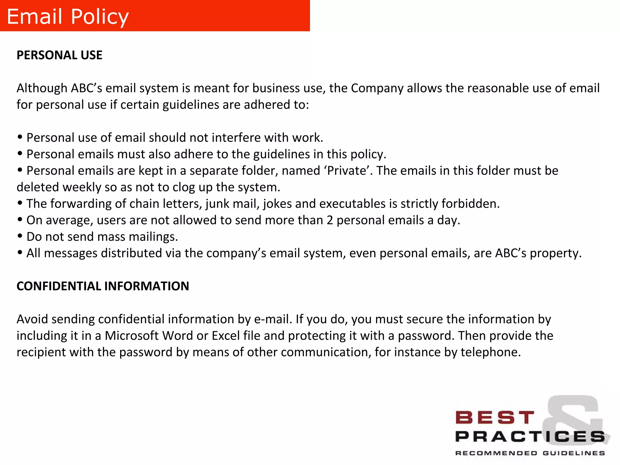 Email Policy PERSONAL USE Although ABC’s email system is meant for business use, the Company allows the reasonable use of email for personal use if certain guidelines are adhered to: Personal use of email should not interfere with work. Personal emails must also adhere to the guidelines in this policy. Personal emails are kept in a separate folder, named ‘Private’. The emails in this folder must be deleted weekly so as not to clog up the system. The forwarding of chain letters, junk mail, jokes and executables is strictly forbidden. On average, users are not allowed to send more than 2 personal emails a day. Do not send mass mailings. All messages distributed via the company’s email system, even personal emails, are ABC’s property. CONFIDENTIAL INFORMATION Avoid sending confidential information by e-mail. If you do, you must secure the information by including it in a Microsoft Word or Excel file and protecting it with a password. Then provide the recipient with the password by means of other communication, for instance by telephone. 