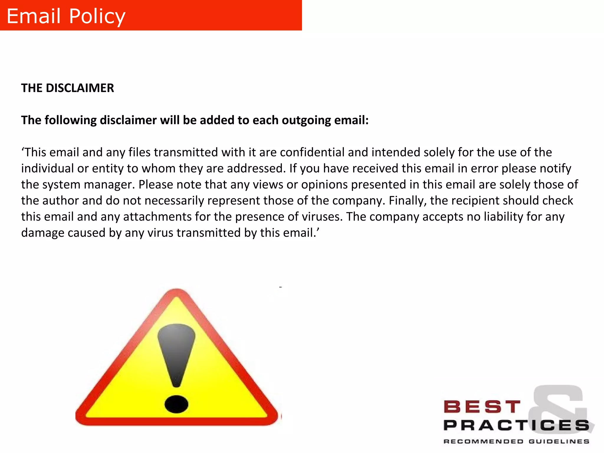 Email Policy THE DISCLAIMER The following disclaimer will be added to each outgoing email: ‘ This email and any files transmitted with it are confidential and intended solely for the use of the individual or entity to whom they are addressed. If you have received this email in error please notify the system manager. Please note that any views or opinions presented in this email are solely those of the author and do not necessarily represent those of the company. Finally, the recipient should check this email and any attachments for the presence of viruses. The company accepts no liability for any damage caused by any virus transmitted by this email.’ 