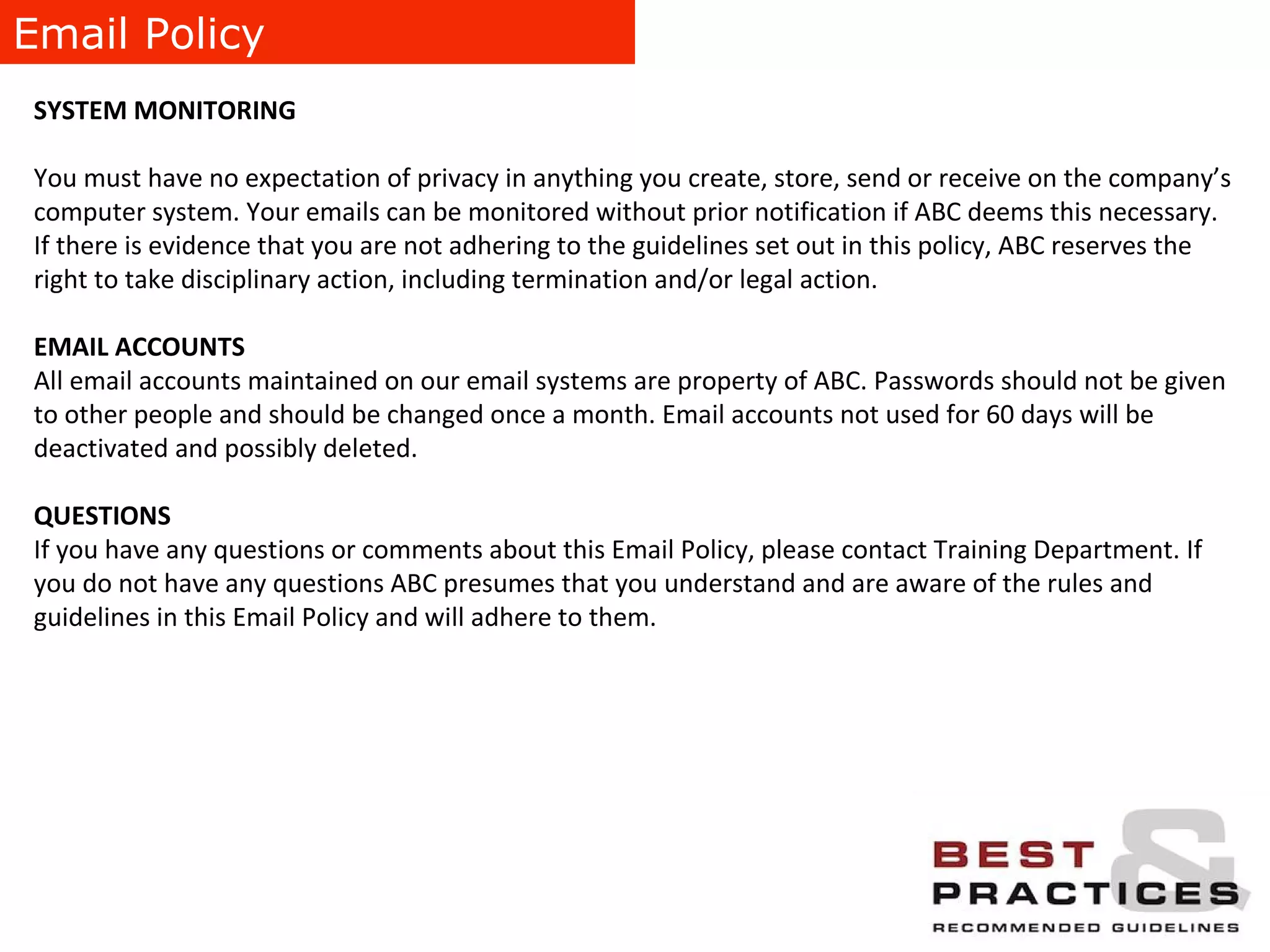 Email Policy SYSTEM MONITORING You must have no expectation of privacy in anything you create, store, send or receive on the company’s computer system. Your emails can be monitored without prior notification if ABC deems this necessary. If there is evidence that you are not adhering to the guidelines set out in this policy, ABC reserves the right to take disciplinary action, including termination and/or legal action.  EMAIL ACCOUNTS All email accounts maintained on our email systems are property of ABC. Passwords should not be given to other people and should be changed once a month. Email accounts not used for 60 days will be deactivated and possibly deleted. QUESTIONS If you have any questions or comments about this Email Policy, please contact Training Department. If you do not have any questions ABC presumes that you understand and are aware of the rules and guidelines in this Email Policy and will adhere to them. 