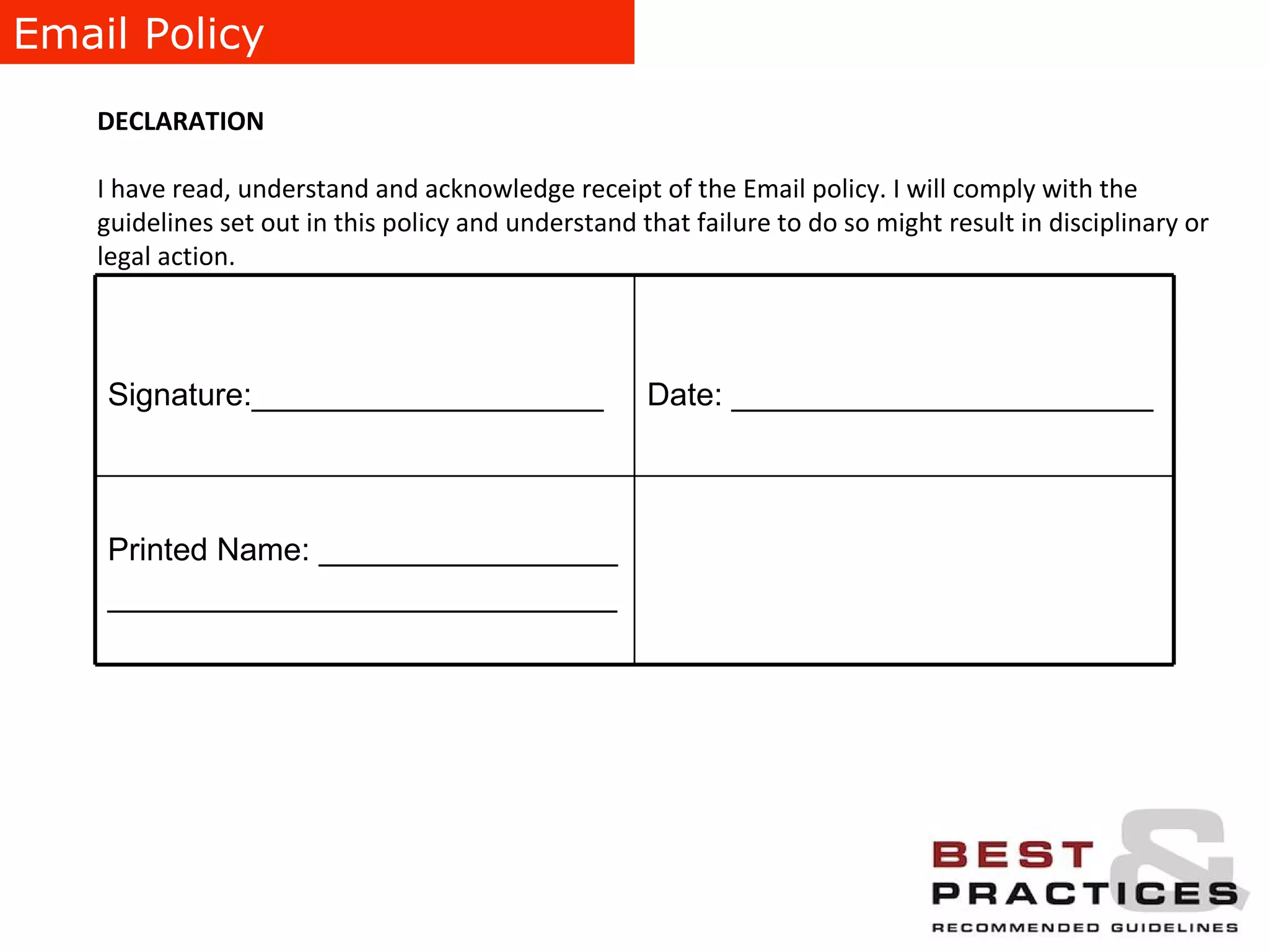 Email Policy DECLARATION I have read, understand and acknowledge receipt of the Email policy. I will comply with the guidelines set out in this policy and understand that failure to do so might result in disciplinary or legal action. Printed Name: _________________ _____________________________ Date: ________________________ Signature:____________________ 