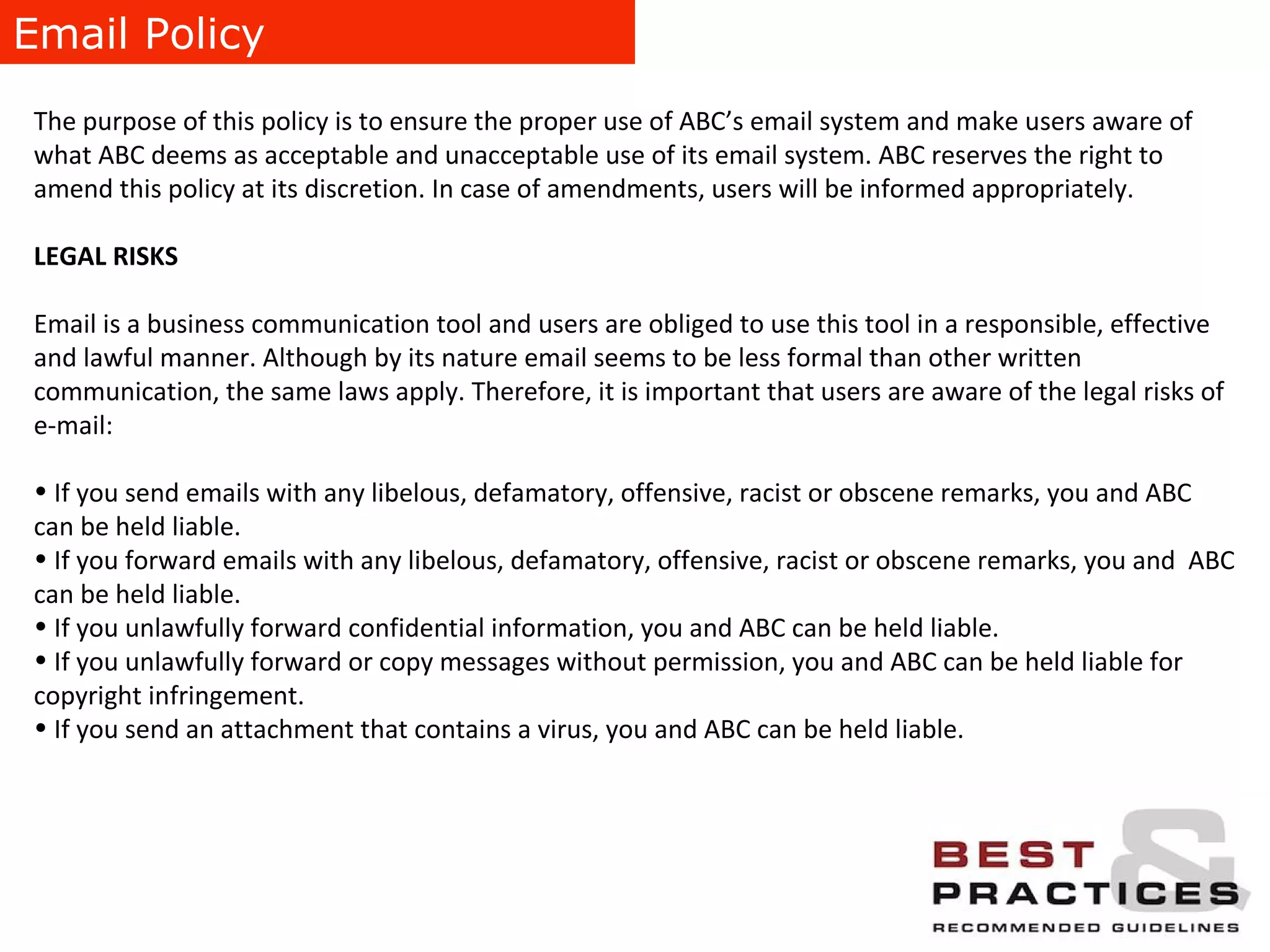 Email Policy The purpose of this policy is to ensure the proper use of ABC’s email system and make users aware of what ABC deems as acceptable and unacceptable use of its email system. ABC reserves the right to amend this policy at its discretion. In case of amendments, users will be informed appropriately. LEGAL RISKS Email is a business communication tool and users are obliged to use this tool in a responsible, effective and lawful manner. Although by its nature email seems to be less formal than other written communication, the same laws apply. Therefore, it is important that users are aware of the legal risks of e-mail: If you send emails with any libelous, defamatory, offensive, racist or obscene remarks, you and ABC can be held liable. If you forward emails with any libelous, defamatory, offensive, racist or obscene remarks, you and  ABC can be held liable. If you unlawfully forward confidential information, you and ABC can be held liable. If you unlawfully forward or copy messages without permission, you and ABC can be held liable for copyright infringement. If you send an attachment that contains a virus, you and ABC can be held liable. 