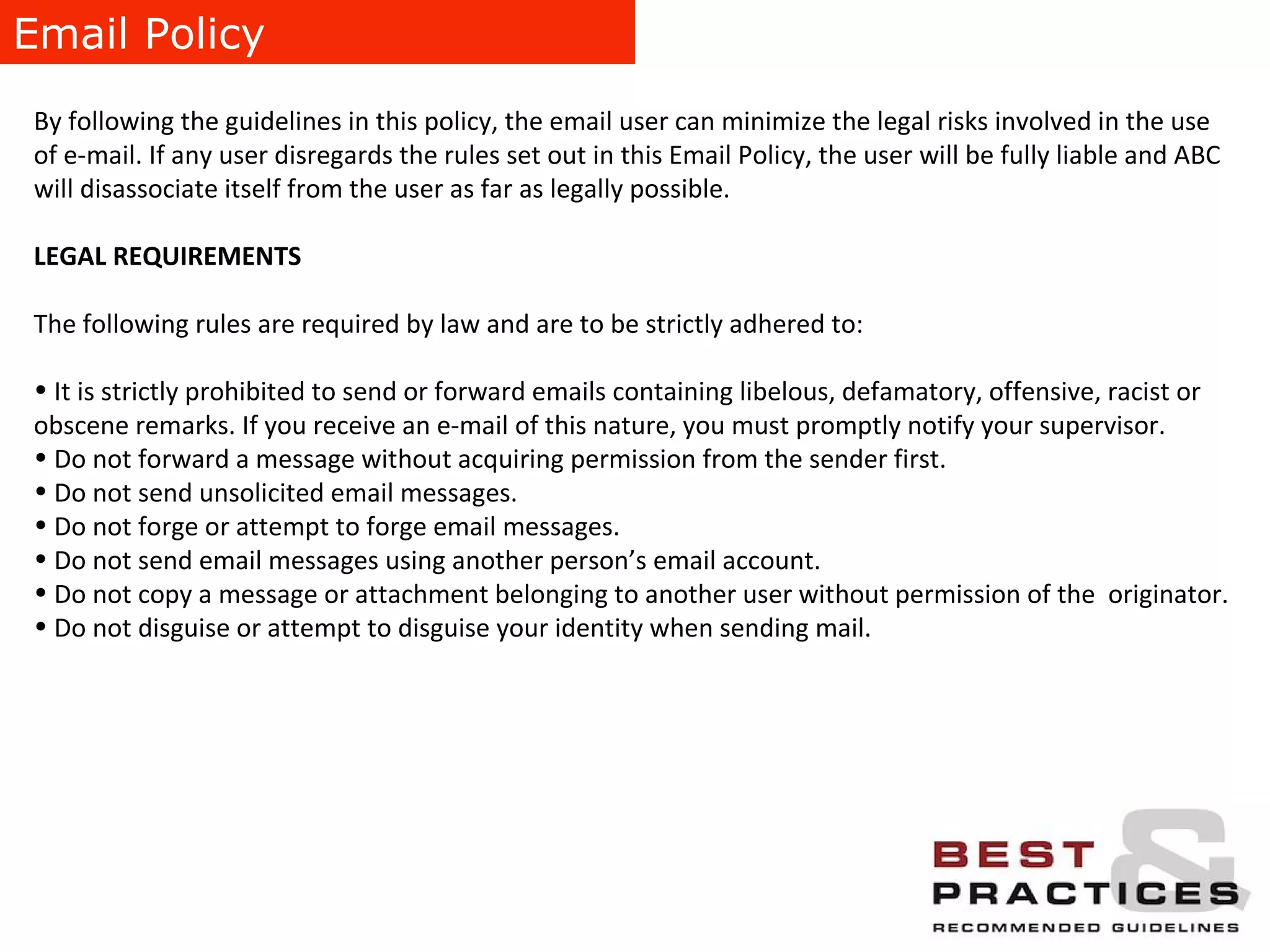 Email Policy By following the guidelines in this policy, the email user can minimize the legal risks involved in the use of e-mail. If any user disregards the rules set out in this Email Policy, the user will be fully liable and ABC will disassociate itself from the user as far as legally possible. LEGAL REQUIREMENTS The following rules are required by law and are to be strictly adhered to: It is strictly prohibited to send or forward emails containing libelous, defamatory, offensive, racist or obscene remarks. If you receive an e-mail of this nature, you must promptly notify your supervisor. Do not forward a message without acquiring permission from the sender first. Do not send unsolicited email messages. Do not forge or attempt to forge email messages. Do not send email messages using another person’s email account. Do not copy a message or attachment belonging to another user without permission of the  originator. Do not disguise or attempt to disguise your identity when sending mail. 