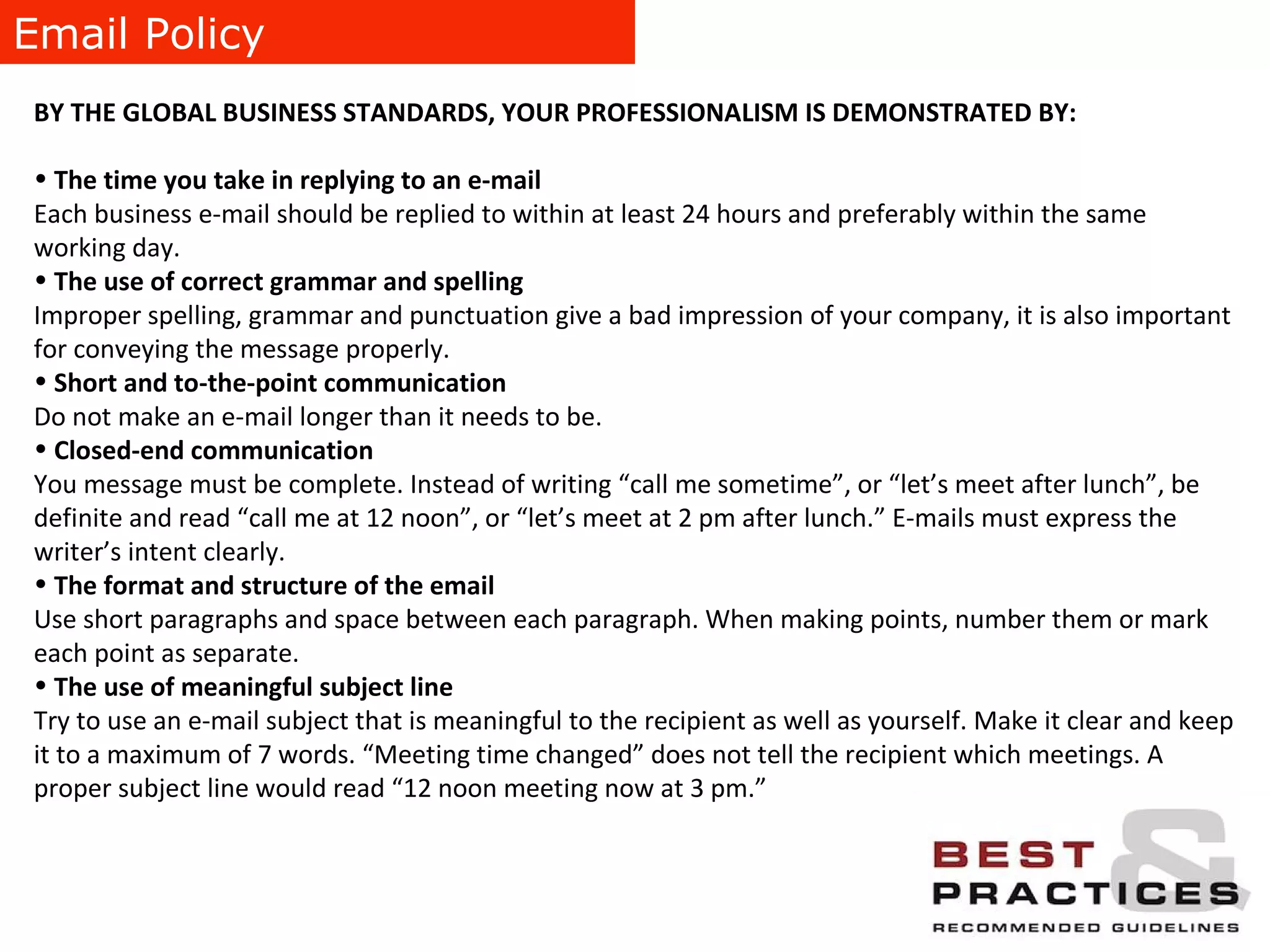 Email Policy BY THE GLOBAL BUSINESS STANDARDS, YOUR PROFESSIONALISM IS DEMONSTRATED BY: The time you take in replying to an e-mail Each business e-mail should be replied to within at least 24 hours and preferably within the same working day.  The use of correct grammar and spelling Improper spelling, grammar and punctuation give a bad impression of your company, it is also important for conveying the message properly. Short and to-the-point communication Do not make an e-mail longer than it needs to be. Closed-end communication You message must be complete. Instead of writing “call me sometime”, or “let’s meet after lunch”, be definite and read “call me at 12 noon”, or “let’s meet at 2 pm after lunch.” E-mails must express the writer’s intent clearly. The format and structure of the email  Use short paragraphs and space between each paragraph. When making points, number them or mark each point as separate. The use of meaningful subject line Try to use an e-mail subject that is meaningful to the recipient as well as yourself. Make it clear and keep it to a maximum of 7 words. “Meeting time changed” does not tell the recipient which meetings. A proper subject line would read “12 noon meeting now at 3 pm.” 