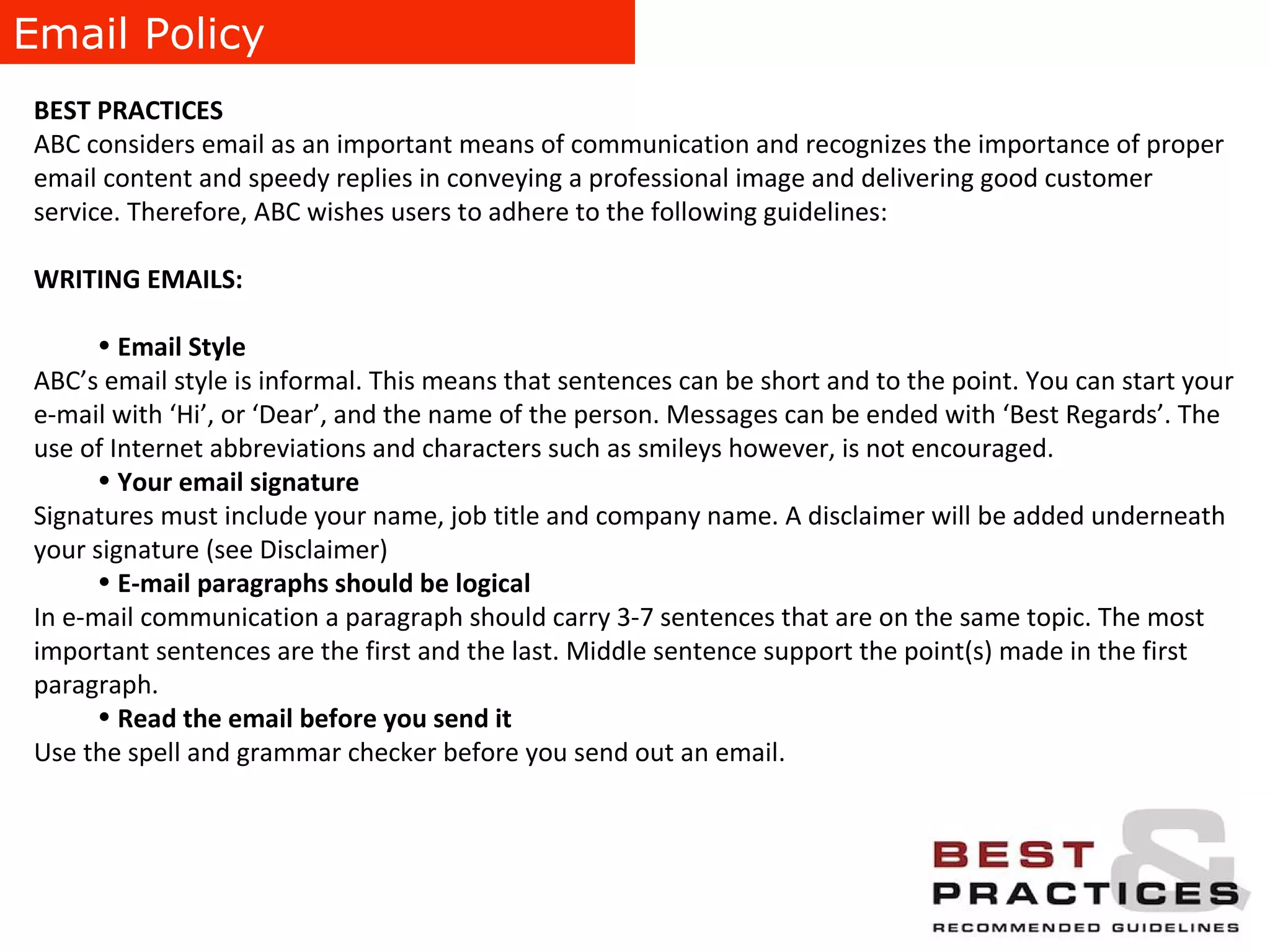 Email Policy BEST PRACTICES ABC considers email as an important means of communication and recognizes the importance of proper email content and speedy replies in conveying a professional image and delivering good customer service. Therefore, ABC wishes users to adhere to the following guidelines: WRITING EMAILS:   Email Style ABC’s email style is informal. This means that sentences can be short and to the point. You can start your e-mail with ‘Hi’, or ‘Dear’, and the name of the person. Messages can be ended with ‘Best Regards’. The use of Internet abbreviations and characters such as smileys however, is not encouraged. Your email signature   Signatures must include your name, job title and company name. A disclaimer will be added underneath your signature (see Disclaimer) E-mail paragraphs should be logical In e-mail communication a paragraph should carry 3-7 sentences that are on the same topic. The most important sentences are the first and the last. Middle sentence support the point(s) made in the first paragraph. Read the email before you send it  Use the spell and grammar checker before you send out an email. 