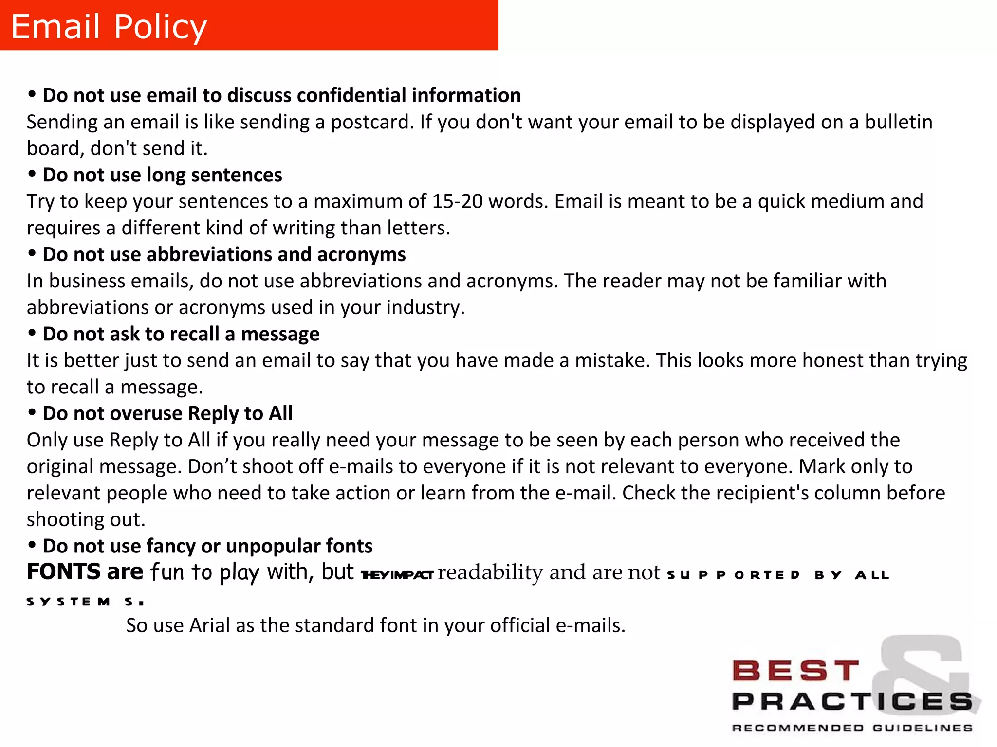 Email Policy Do not use email to discuss confidential information Sending an email is like sending a postcard. If you don't want your email to be displayed on a bulletin board, don't send it. Do not use long sentences Try to keep your sentences to a maximum of 15-20 words. Email is meant to be a quick medium and requires a different kind of writing than letters. Do not use abbreviations and acronyms  In business emails, do not use abbreviations and acronyms. The reader may not be familiar with abbreviations or acronyms used in your industry. Do not ask to recall a message It is better just to send an email to say that you have made a mistake. This looks more honest than trying to recall a message. Do not overuse Reply to All Only use Reply to All if you really need your message to be seen by each person who received the original message. Don’t shoot off e-mails to everyone if it is not relevant to everyone. Mark only to relevant people who need to take action or learn from the e-mail. Check the recipient's column before shooting out. Do not use fancy or unpopular fonts FONTS are  fun to play  with, but  they impact   readability and are not   supported by all systems . So use Arial as the standard font in your official e-mails. 