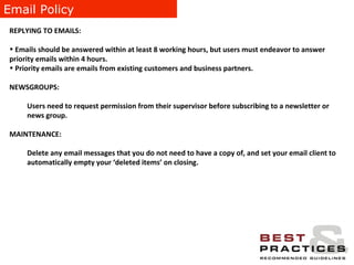 Email Policy REPLYING TO EMAILS:  Emails should be answered within at least 8 working hours, but users must endeavor to answer priority emails within 4 hours.  Priority emails are emails from existing customers and business partners. NEWSGROUPS:  Users need to request permission from their supervisor before subscribing to a newsletter or news group. MAINTENANCE:  Delete any email messages that you do not need to have a copy of, and set your email client to automatically empty your ‘deleted items’ on closing. 