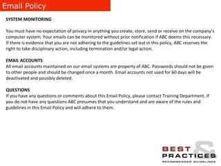 Email Policy SYSTEM MONITORING You must have no expectation of privacy in anything you create, store, send or receive on the company’s computer system. Your emails can be monitored without prior notification if ABC deems this necessary. If there is evidence that you are not adhering to the guidelines set out in this policy, ABC reserves the right to take disciplinary action, including termination and/or legal action.  EMAIL ACCOUNTS All email accounts maintained on our email systems are property of ABC. Passwords should not be given to other people and should be changed once a month. Email accounts not used for 60 days will be deactivated and possibly deleted. QUESTIONS If you have any questions or comments about this Email Policy, please contact Training Department. If you do not have any questions ABC presumes that you understand and are aware of the rules and guidelines in this Email Policy and will adhere to them. 