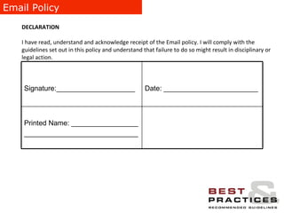 Email Policy DECLARATION I have read, understand and acknowledge receipt of the Email policy. I will comply with the guidelines set out in this policy and understand that failure to do so might result in disciplinary or legal action. Printed Name: _________________ _____________________________ Date: ________________________ Signature:____________________ 