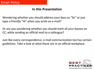 Email Policy In this Presentation Wondering whether you should address your boss as "Sir" or just type a friendly "Hi" when you write an e-mail? Or are you wondering whether you should mark all your bosses on CC, while sending an official mail to a colleague? Just like every correspondence, e-mail communication too has certain guidelines. Take a look at what these are in an official workplace. 