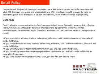 Email Policy The purpose of this policy is to ensure the proper use of ABC’s email system and make users aware of what ABC deems as acceptable and unacceptable use of its email system. ABC reserves the right to amend this policy at its discretion. In case of amendments, users will be informed appropriately. LEGAL RISKS Email is a business communication tool and users are obliged to use this tool in a responsible, effective and lawful manner. Although by its nature email seems to be less formal than other written communication, the same laws apply. Therefore, it is important that users are aware of the legal risks of e-mail: If you send emails with any libelous, defamatory, offensive, racist or obscene remarks, you and ABC can be held liable. If you forward emails with any libelous, defamatory, offensive, racist or obscene remarks, you and  ABC can be held liable. If you unlawfully forward confidential information, you and ABC can be held liable. If you unlawfully forward or copy messages without permission, you and ABC can be held liable for copyright infringement. If you send an attachment that contains a virus, you and ABC can be held liable. 