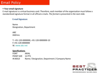 Email Policy Your email signature E-mail signature is a virtual business card. Therefore, each member of the organisation must follow a standardized signature format in all official e-mails.  The format is presented in the next slide. E-mail Signature   Name  Designation, Department  ABC  Address T: +91-120-0000000, +91-120-0000000-10 F:+91-120-0000000 W.  www.abc.net Specifications  FONT   ARIAL  POINT SIZE   12 PTS IN BOLD    Name / Designation, Department / Company Name 