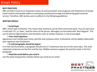 Email Policy BEST PRACTICES ABC considers email as an important means of communication and recognizes the importance of proper email content and speedy replies in conveying a professional image and delivering good customer service. Therefore, ABC wishes users to adhere to the following guidelines: WRITING EMAILS:   Email Style ABC’s email style is informal. This means that sentences can be short and to the point. You can start your e-mail with ‘Hi’, or ‘Dear’, and the name of the person. Messages can be ended with ‘Best Regards’. The use of Internet abbreviations and characters such as smileys however, is not encouraged. Your email signature   Signatures must include your name, job title and company name. A disclaimer will be added underneath your signature (see Disclaimer) E-mail paragraphs should be logical In e-mail communication a paragraph should carry 3-7 sentences that are on the same topic. The most important sentences are the first and the last. Middle sentence support the point(s) made in the first paragraph. Read the email before you send it  Use the spell and grammar checker before you send out an email. 