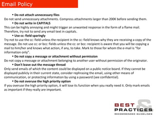 Email Policy Do not attach unnecessary files  Do not send unnecessary attachments. Compress attachments larger than 200K before sending them. Do not write in CAPITALS This can be highly annoying and might trigger an unwanted response in the form of a flame mail. Therefore, try not to send any email text in capitals. Use cc: field sparingly Try not to use the cc: field unless the recipient in the cc: field knows why they are receiving a copy of the message. Do not use cc: or bcc: fields unless the cc: or bcc: recipient is aware that you will be copying a mail to him/her and knows what action, if any, to take. Mark to those for whom the e-mail is “for information only”. Do not copy a message or attachment without permission Do not copy a message or attachment belonging to another user without permission of the originator. Don't leave out the message thread Only send emails of which the content could be displayed on a public notice board. If they cannot be displayed publicly in their current state, consider rephrasing the email, using other means of communication, or protecting information by using a password (see confidential). Do not overuse the high priority option If you overuse the high priority option, it will lose its function when you really need it. Only mark emails as important if they really are important. 