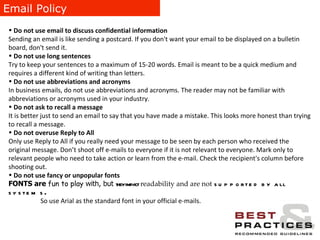 Email Policy Do not use email to discuss confidential information Sending an email is like sending a postcard. If you don't want your email to be displayed on a bulletin board, don't send it. Do not use long sentences Try to keep your sentences to a maximum of 15-20 words. Email is meant to be a quick medium and requires a different kind of writing than letters. Do not use abbreviations and acronyms  In business emails, do not use abbreviations and acronyms. The reader may not be familiar with abbreviations or acronyms used in your industry. Do not ask to recall a message It is better just to send an email to say that you have made a mistake. This looks more honest than trying to recall a message. Do not overuse Reply to All Only use Reply to All if you really need your message to be seen by each person who received the original message. Don’t shoot off e-mails to everyone if it is not relevant to everyone. Mark only to relevant people who need to take action or learn from the e-mail. Check the recipient's column before shooting out. Do not use fancy or unpopular fonts FONTS are  fun to play  with, but  they impact   readability and are not   supported by all systems . So use Arial as the standard font in your official e-mails. 