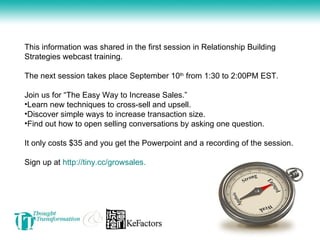 This information was shared in the first session in Relationship Building Strategies webcast training.  The next session takes place September 10 th  from 1:30 to 2:00PM EST.  Join us for “The Easy Way to Increase Sales.”  Learn new techniques to cross-sell and upsell.  Discover simple ways to increase transaction size.  Find out how to open selling conversations by asking one question. It only costs $35 and you get the Powerpoint and a recording of the session.  Sign up at  http://tiny.cc/growsales. 