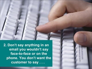 2. Don’t say anything in an email you wouldn’t say face-to-face or on the phone. You don’t want the customer to say . . .  