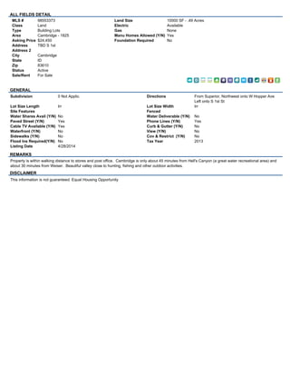 ALL FIELDS DETAIL 
MLS # 98553373 
Class Land 
Type Building Lots 
Area Cambridge - 1825 
Asking Price $24,450 
Address TBD S 1st 
Address 2 
City Cambridge 
State ID 
Zip 83610 
Status Active 
Sale/Rent For Sale 
Land Size 10000 SF - .49 Acres 
Electric Available 
Gas None 
Manu Homes Allowed (Y/N) Yes 
Foundation Required No 
GENERAL 
Subdivision 0 Not Applic. Directions From Superior, Northwest onto W Hopper Ave 
Left onto S 1st St 
Lot Size Length Irr Lot Size Width Irr 
Site Features Fenced 
Water Shares Avail (Y/N) No Water Deliverable (Y/N) No 
Paved Street (Y/N) Yes Phone Lines (Y/N) Yes 
Cable TV Available (Y/N) Yes Curb & Gutter (Y/N) No 
Waterfront (Y/N) No View (Y/N) No 
Sidewalks (Y/N) No Cov & Restrict (Y/N) No 
Flood Ins Required(Y/N) No Tax Year 2013 
Listing Date 4/28/2014 
REMARKS 
Property is within walking distance to stores and post office. Cambridge is only about 45 minutes from Hell's Canyon (a great water recreational area) and 
about 30 minutes from Weiser. Beautiful valley close to hunting, fishing and other outdoor activities. 
DISCLAIMER 
This information is not guaranteed. Equal Housing Opportunity 
 