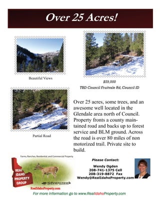 Over 25 Acres! 
$59,000 
TBD Council Fruitvale Rd, Council ID 
Over 25 acres, some trees, and an 
awesome well located in the 
Glendale area north of Council. 
Property fronts a county main-tained 
road and backs up to forest 
service and BLM ground. Across 
the road is over 80 miles of non 
motorized trail. Private site to 
build. 
Please Contact: 
Wendy Ogden 
208-741-1375 Cell 
208-319-8872 Fax 
Wendy@RealIdahoProperty.com 
Beautiful Views 
Partial Road 
For more information go to www.RealIdahoProperty.com 
 