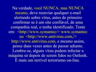 Na verdade,  você NUNCA, mas NUNCA mesmo , deve reenviar qualquer e-mail alertando sobre vírus, antes de primeiro confirmar se  é  um site confiável, de uma companhia real, o tenha identificado. Tente em:  <http://www.symantec/> www.symantec ou  <http://www.antivirus.com,/> http://www.antivirus.com,  e mesmo assim, pense duas vezes antes de passar adiante. Lembre-se, alguns vírus podem infectar a máquina só depois de serem lidos no Outlook. É mais um terrível terrorismo on-line.  