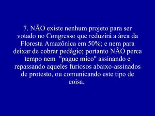 7. NÃO existe nenhum projeto para ser votado no Congresso que reduzirá a área da Floresta Amazônica em 50%; e nem para deixar de cobrar pedágio; portanto NÃO perca tempo nem  "pague mico" assinando e repassando aqueles furiosos abaixo-assinados de protesto, ou comunicando este tipo de coisa.  