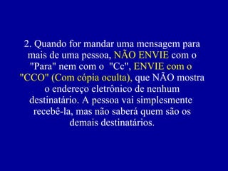 2. Quando for mandar uma mensagem para mais de uma pessoa,  NÃO ENVIE   com  o "Para" nem com o  "Cc",  ENVIE  com o  "CCO"   (Com cópia oculta),  que NÃO mostra o endereço eletrônico de nenhum destinatário. A pessoa vai simplesmente  recebê-la, mas não saberá quem são os demais destinatários. 
