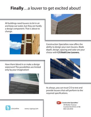 Finallya louver to get excited about!


All buildings need louvers to let in air
and keep out water, but they are hardly
a design component. That is about to
change.




                                           Construction Specialties now offers the
                                           ability to design your own louvers. Blade
                                           depth, design, spacing and color are your
                                           choice with C/S Bold Line Louvers.




Have them blend in or make a design
statement! The possibilities are limited
only by your imagination!




                                           As always, you can trust C/S to test and
                                           provide louvers that will perform to the
                                           required specifications.




                                                             49 Meeker Avenue
                                                             Cranford NJ 07016-3198
      csinconline    www.c-sgroup.com                        800-526-6930
 