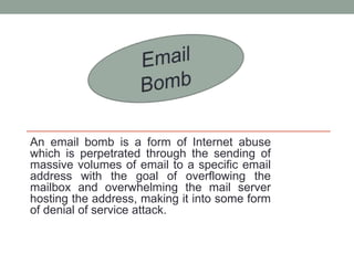 An email bomb is a form of Internet abuse
which is perpetrated through the sending of
massive volumes of email to a specific email
address with the goal of overflowing the
mailbox and overwhelming the mail server
hosting the address, making it into some form
of denial of service attack.
 