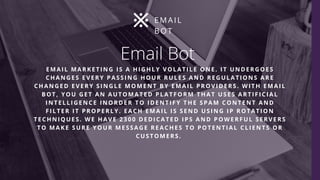 Email Bot 
EMAIL MARKETING IS A HIGHLY VOLATILE ONE. IT UNDERGOES
CHANGES EVERY PASSING HOUR RULES AND REGULATIONS ARE
CHANGED EVERY SINGLE MOMENT BY EMAIL PROVIDERS. WITH EMAIL
BOT, YOU GET AN AUTOMATED PLATFORM THAT USES ARTIFICIAL
INTELLIGENCE INORDER TO IDENTIFY THE SPAM CONTENT AND
FILTER IT PROPERLY. EACH EMAIL IS SEND USING IP ROTATION
TECHNIQUES. WE HAVE 2300 DEDICATED IPS AND POWERFUL SERVERS
TO MAKE SURE YOUR MESSAGE REACHES TO POTENTIAL CLIENTS OR
CUSTOMERS. 
E M A I L
B O T
 