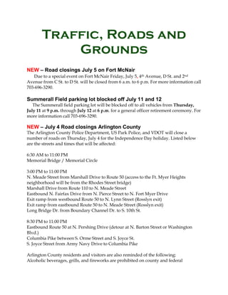 Traffic, Roads and
Grounds
NEW – Road closings July 5 on Fort McNair
Due to a special event on Fort McNair Friday, July 5, 4th Avenue, D St. and 2nd
Avenue from C St. to D St. will be closed from 6 a.m. to 6 p.m. For more information call
703-696-3290.
Summerall Field parking lot blocked off July 11 and 12
The Summerall field parking lot will be blocked off to all vehicles from Thursday,
July 11 at 9 p.m. through July 12 at 6 p.m. for a general officer retirement ceremony. For
more information call 703-696-3290.
NEW – July 4 Road closings Arlington County
The Arlington County Police Department, US Park Police, and VDOT will close a
number of roads on Thursday, July 4 for the Independence Day holiday. Listed below
are the streets and times that will be affected:
6:30 AM to 11:00 PM
Memorial Bridge / Memorial Circle
3:00 PM to 11:00 PM
N. Meade Street from Marshall Drive to Route 50 (access to the Ft. Myer Heights
neighborhood will be from the Rhodes Street bridge)
Marshall Drive from Route 110 to N. Meade Street
Eastbound N. Fairfax Drive from N. Pierce Street to N. Fort Myer Drive
Exit ramp from westbound Route 50 to N. Lynn Street (Rosslyn exit)
Exit ramp from eastbound Route 50 to N. Meade Street (Rosslyn exit)
Long Bridge Dr. from Boundary Channel Dr. to S. 10th St.
8:30 PM to 11:00 PM
Eastbound Route 50 at N. Pershing Drive (detour at N. Barton Street or Washington
Blvd.)
Columbia Pike between S. Orme Street and S. Joyce St.
S. Joyce Street from Army Navy Drive to Columbia Pike
Arlington County residents and visitors are also reminded of the following:
Alcoholic beverages, grills, and fireworks are prohibited on county and federal
 