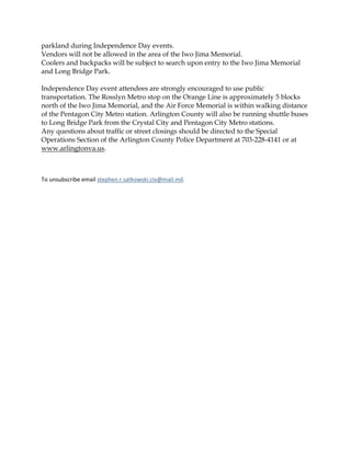 parkland during Independence Day events.
Vendors will not be allowed in the area of the Iwo Jima Memorial.
Coolers and backpacks will be subject to search upon entry to the Iwo Jima Memorial
and Long Bridge Park.
Independence Day event attendees are strongly encouraged to use public
transportation. The Rosslyn Metro stop on the Orange Line is approximately 5 blocks
north of the Iwo Jima Memorial, and the Air Force Memorial is within walking distance
of the Pentagon City Metro station. Arlington County will also be running shuttle buses
to Long Bridge Park from the Crystal City and Pentagon City Metro stations.
Any questions about traffic or street closings should be directed to the Special
Operations Section of the Arlington County Police Department at 703-228-4141 or at
www.arlingtonva.us.
To unsubscribe email stephen.r.satkowski.civ@mail.mil.
 
