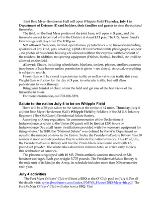 Joint Base Myer-Henderson Hall will open Whipple Field Thursday, July 4 to
Department of Defense ID card holders, their families and guests to view the national
fireworks.
The field, on the Fort Myer portion of the joint base, will open at 5 p.m., and the
fireworks are set to be fired off in the District at about 9:15 p.m. The U.S. Army Band’s
Downrange will play from 7 to 8:30 p.m.
Not allowed: Weapons, alcohol, open flames, pyrotechnics -- no fireworks including
sparklers, of any kind, pets, smoking; a JBM-HH instruction limits photography on post
– no photos of residential housing are allowed without the express, written consent of
the resident. In addition, no sporting equipment (Frisbee, football, baseball, etc.) will be
allowed on the field.
Allowed: Chairs, including wheelchairs, blankets, coolers, phones, strollers, cameras
(no photos of base homes unless permission is given -- see above). As usual, everything
is subject to search.
Henry Gate will be closed to pedestrian traffic as well as vehicular traffic this year;
Wright Gate will close for the day at 3 p.m. to vehicular traffic, but will allow
pedestrians to walk through.
Bring your blanket or chair, sit on the field and get one of the best views of the
fireworks in town.
For more information, call 703-696-3291.
Salute to the nation July 4 to be on Whipple Field
There will be a 50-gun salute to the nation at the stroke of 12 noon, Thursday, July 4
at Joint Base Myer-Henderson Hall’s Whipple Field by Soldiers of the 3d U.S. Infantry
Regiment (The Old Guard) Presidential Salute Battery.
According to Army regulation, "in commemoration of the Declaration of
Independence, a salute to the Union (50 guns) will be fired at 1200 hours on
Independence Day at all Army installations provided with the necessary equipment for
firing salutes." In 1810, the “National Salute” was defined by the War Department as
equal to the number of states in the Union. Today the Presidential Salute Battery fires 50
rounds at noon on Independence Day to celebrate the nation’s history. This 4th of July,
the Presidential Salute Battery will fire the 75mm blank ceremonial shell with 1.5
pounds of powder. The salute takes about four minutes total, so arrive early to view
this celebration of America.
The platoon is equipped with 10 M5, 75mm antitank cannons mounted on M6
howitzer carriages. Each gun weighs 5,775 pounds. The Presidential Salute Battery is
the only unit of its kind in the Army; its schedule includes more than 300 ceremonies
each year.
July 4 activities
The Fort Myer Officers’ Club will host a BBQ at the O’ Club pool on July 4. For all
the details visit: www.jbmhhmwr.com/index/FMWR_Home/2013-Myer-4th.pdf. The
Fort McNair Officers’ Club will also host a BBQ. Visit
 