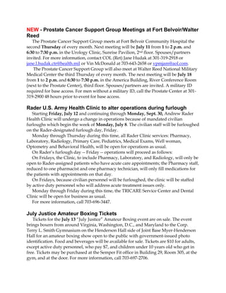 NEW - Prostate Cancer Support Group Meetings at Fort Belvoir/Walter
Reed
The Prostate Cancer Support Group meets at Fort Belvoir Community Hospital the
second Thursday of every month. Next meeting will be July 11 from 1 to 2 p.m. and
6:30 to 7:30 p.m. in the Urology Clinic, Sunrise Pavilion, 2nd floor. Spouses/partners
invited. For more information, contact COL (Ret) Jane Hudak at 301-319-2918 or
jane.l.hudak.ctr@health.mil or Vin McDonald at 703-643-2658 or vpmjam@aol.com.
The Prostate Cancer Support Group will also meet at Walter Reed National Military
Medical Center the third Thursday of every month. The next meeting will be July 18
from 1 to 2 p.m. and 6:30 to 7:30 p.m. in the America Building, River Conference Room
(next to the Prostate Center), third floor. Spouses/partners are invited. A military ID
required for base access. For men without a military ID, call the Prostate Center at 301-
319-2900 48 hours prior to event for base access.
Rader U.S. Army Health Clinic to alter operations during furlough
Starting Friday, July 12 and continuing through Monday, Sept. 30, Andrew Rader
Health Clinic will undergo a change in operations because of mandated civilian
furloughs which begin the week of Monday, July 8. The civilian staff will be furloughed
on the Rader-designated furlough day, Friday.
Monday through Thursday during this time, all Rader Clinic services: Pharmacy,
Laboratory, Radiology, Primary Care, Pediatrics, Medical Exams, Well woman,
Optometry and Behavioral Health, will be open for operations as usual.
On Rader’s furlough day -- Friday -- operations will proceed as follows:
On Fridays, the Clinic, to include Pharmacy, Laboratory, and Radiology, will only be
open to Rader-assigned patients who have acute care appointments; the Pharmacy staff,
reduced to one pharmacist and one pharmacy technician, will only fill medications for
the patients with appointments on that day.
On Fridays, because civilian personnel will be furloughed, the clinic will be staffed
by active duty personnel who will address acute treatment issues only.
Monday through Friday during this time, the TRICARE Service Center and Dental
Clinic will be open for business as usual.
For more information, call 703-696-3447.
July Justice Amateur Boxing Tickets
Tickets for the July 13 “July Justice” Amateur Boxing event are on sale. The event
brings boxers from around Virginia, Washington, D.C., and Maryland to the Corp.
Terry L. Smith Gymnasium on the Henderson Hall side of Joint Base Myer-Henderson
Hall for an amateur boxing show open to the public with government-issued photo
identification. Food and beverages will be available for sale. Tickets are $10 for adults,
except active duty personnel, who pay $7, and children under 10 years old who get in
free. Tickets may be purchased at the Semper Fit office in Building 29, Room 305, at the
gym, and at the door. For more information, call 703-697-2706.
 