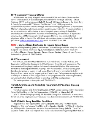 HITT Instructor Training Offered
Nominations are being accepted for motivated NCOs and above (first come first
serve—maximum of 30 individuals) to attend the level one High Intensity Tactical
Training (HITT) instructor course July 15 through 18, 8 a.m. to 4 p.m. in the Corp. Terry
L. Smith Gymnasium HITT Center. The Marine Corps’ HITT program is a
comprehensive combat-specific strength and conditioning program that is essential to a
Marine’s physical development, combat readiness, and resiliency. Program emphasis is
on key components with relation to superior speed, power, strength, flexibility,
endurance and overall combat readiness while reducing the likelihood of injury and
ensuring that all Marines are physically prepared for real-time combat/tactical
situations while in theatre. For additional information, please contact GySgt Daniel M.
Jackson at jacksondm@usmc-mccs.org or call 703-979-8420 ext. 389.
NEW – Marine Corps Exchange to resume longer hours
Beginning Monday, July 15, the Marine Corps Exchange and The Vineyard Wine
& Spirits will remain open until 8 p.m. weekdays and Saturdays. New hours are
weekdays 10 a.m. – 8 p.m.; Saturday 9 a.m. – 8 p.m.; Sunday 10 a.m. – 6 p.m. For more
information, please call 703-979-8420.
Golf Tournament
On Sept. 27 Joint Base Myer-Henderson Hall Family and Morale, Welfare, and
Recreation will host the Inaugural SLICE of Summer Scramble golf tournament. The
tournament will be played on Fort Belvoir's Gunston Golf Course. The tournament
format will be four person teams playing a best ball scramble. Awards will be given
based on the group or team’s overall score. There will also be special contests for
longest drive, closest to pin, longest putt and hole in one. Each person can register with
a buddy or as a team of four. Registration is $70 per person which includes green fees,
cart, range bucket, $8 gift certificate to pro shop and BBQ meal package.
For more questions or to register, call 703-696-3419.
Threat Awareness and Reporting Program (TARP) annual training
scheduled
Threat Awareness and Reporting Program (TARP) annual training will be held at the
Town Hall building on the Fort Myer portion of JBM-HH at 10 a.m. July 17.
NOTE: This training is given by the 902nd MI Group Fort Belvoir and is mandatory
for all US Army employees every calendar year. For more information call 703-696-0756.
2013 JBM-HH Army Ten Miler Qualifiers
Registration is now open for this year’s 2013 JBM-HH Army Ten Miler Team
Qualifiers. This year’s Army Ten Miler will be Sunday, Oct. 20. FMWR will be hosting
an ATM qualifier this summer for active duty military on Friday, July 26. The ATM
qualifier will be a 10K race on Joint Base Myer-Henderson Hall beginning at 6:35 a.m. at
 