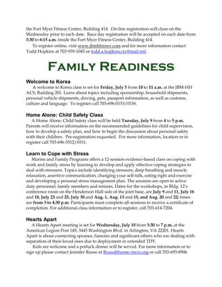 the Fort Myer Fitness Center, Building 414. On-line registration will close on the
Wednesday prior to each date. Race day registration will be accepted on each date from
5:30 to 6:15 a.m. inside the Fort Myer Fitness Center, Building 414.
To register online, visit www.jbmhhmwr.com and for more information contact
Todd Hopkins at 703-939-1045 or todd.a.hopkins.civ@mail.mil.
Family Readiness
Welcome to Korea
A welcome to Korea class is set for Friday, July 5 from 10 to 11 a.m. at the JBM-HH
ACS, Building 201. Learn about topics including sponsorship, household shipments,
personal vehicle shipments, driving, pets, passport information, as well as customs,
culture and language. To register call 703-696-0153/0156.
Home Alone: Child Safety Class
A Home Alone: Child Safety class will be held Tuesday, July 9 from 4 to 5 p.m.
Parents will receive information on the recommended guidelines for child supervision,
how to develop a safety plan, and how to begin the discussion about personal safety
with their children. Pre-registration requested. For more information, location or to
register call 703-696-3512/6511.
Learn to Cope with Stress
Marine and Family Programs offers a 12-session evidence-based class on coping with
work and family stress by learning to develop and apply effective coping strategies to
deal with stressors. Topics include identifying stressors, deep breathing and muscle
relaxation, assertive communication, changing your self-talk, eating right and exercise
and developing a personal stress management plan. The sessions are open to active
duty personnel, family members and retirees. Dates for the workshops, in Bldg. 12’s
conference room on the Henderson Hall side of the joint base, are July 9 and 11, July 16
and 18, July 23 and 25, July 30 and Aug. 1, Aug. 13 and 15, and Aug. 20 and 22; times
are from 3 to 4:30 p.m. Participants must complete all sessions to receive a certificate of
completion. For additional class information or to register, call 703-614-7204.
Hearts Apart
A Hearts Apart meeting is set for Wednesday, July 10 from 5:30 to 7 p.m. at the
American Legion Post 149, 3445 Washington Blvd. in Arlington, VA 22201. Hearts
Apart is about connecting spouses, fiancées and significant others who are dealing with
separation of their loved ones due to deployment or extended TDY.
Kids are welcome and a potluck dinner will be served. For more information or to
sign up please contact Jennifer Russo at RussoJ@usmc-mccs.org or call 703-693-8906
 