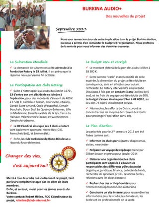 Septembre 2013
Nous vous remercions tous de votre implication dans le projet Burkina Audio+,
qui nous a permis d'en consolider le budget et l'organisation. Nous profitons
de la rentrée pour vous informer des dernières avancées.
Changer des vies,
c’est aujourd’hui!
La Subvention Mondiale:
 La demande de subvention a été adressée à la
Fondation Rotary le 29 juillet. Il est prévu que la
réponse nous parvienne fin octobre.
La Participation des clubs Rotary:
 Suite à notre appel aux clubs du District 1670 ,
13 d'entre eux ont décidé de se joindre à
l'opération, pour des montants s’élevant de 400 €
à 1 500 €: Cambrai-Fénelon, Charleville, Chauny,
Condé-Saint-Amand, Croix-Wasquehal, Denain-
Bouchain, Douai Sud, Le Quesnoy-Solesmes, Lille
La Madeleine, Linselles-Vallée de la Lys, Terre du
Hainaut, Valenciennes Escaut, et Valenciennes-
Denain Aérodrome.
 Le RC Cambrai ainsi que ses 3 clubs contact
sont également sponsors: Herne Bay (GB),
Remscheid (AL), et Emmen (NL).
 Enfin, le club burkinabé de Bobo-Dioulasso a
répondu favorablement.
BURKINA AUDIO+
Des nouvelles du projet
Le Budget revu et corrigé:
 Le montant obtenu de la part des clubs s'élève à
18 300 €.
 Cette somme "cash" étant la moitié de celle
espérée, la dimension du projet a été réduite en
conséquence, sans en affecter pour autant
l'efficacité. Le Rotary interviendra ainsi à Bobo
Dioulasso 2 fois par an pendant 3 ans (au lieu de 6
ans), et les frais de voyage ont été réduits de 60%.
Le budget s'élève ainsi aujourd'hui à 47 400 €, au
lieu des 73 400 € initialement prévus.
 Néanmoins, les efforts du District vont se
concentrer sur les moyens de trouver des fonds
pour prolonger l'opération sur 6 ans.
Le Plan d’Action:
Les priorités pour le 2nd semestre 2013 ont été
fixées comme suit:
 Informer les clubs participants: diaporamas,
visites, newsletter
 Préparer un voyage de repérage mené par
Gilbert Josson et prévu pour janvier 2014
 Elaborer une organisation: les clubs
participants sont appelés à épauler les
responsables des différents pôles du projet
(logistique, juridique, finance, collecte de fonds,
recherche de sponsors privés, relations écoles,
relations avec les clubs contact)
 Rechercher des orthophonistes pour
l'intervention opérationnelle au Burkina
 Construire un site internet pour rassembler les
informations pour les clubs, les donateurs, les
écoles et les professionnels de la santé.
Merci à tous les clubs qui soutiennent ce projet, tant
par leurs compétences que par les dons de leurs
membres.
Enfin, et surtout, merci pour les jeunes sourds du
Burkina.
Votre contact: Robert Héline, PDG Coordinateur du
projet, <rheline@club-Internet.fr>
 