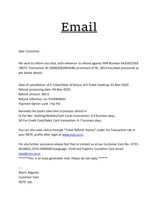 Email
Dear Customer,
We wish to inform you that, with reference to refund against PNR Number 6435022569
/IRCTC Transaction ID 100002062864586, an amount of Rs. 385.0 has been processed as
per below details:
Date of cancellation of E-Ticket/Date of failure of E-Ticket booking: 01-Mar-2020
Refund processing date: 04-Mar-2020
Refund amount: 385.0
Refund reference no: 9334904661
Payment Option used : Pay Pal.
Normally the banks take time to process refund in
(I) For Net- banking/Wallets/Cash Cards transaction: 3-4 business days,
(II) For Credit Card/Debit Card transaction: 6-7 business days
You can also view status through “Ticket Refund History” under my Transaction tab in
your IRCTC profile after login at www.irctc.co.in.
For any further assistance please feel free to contact us at our Customer Care No.: 0755-
6610661, 0755-4090600 (Language: Hindi and English), Customer Care email:
care@irctc.co.in.
******This is an Auto generated mail. Please do not reply.******
----
Warm Regards,
Customer Care
IRCTC Ltd.
 