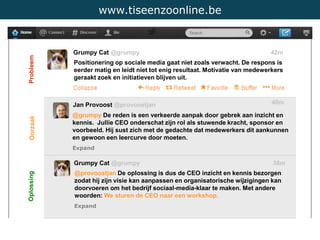 www.tiseenzoonline.be
Grumpy Cat @grumpy 42m
Positionering op sociale media gaat niet zoals verwacht. De respons is
eerder matig en leidt niet tot enig resultaat. Motivatie van medewerkers
geraakt zoek en initiatieven blijven uit.
Jan Provoost @provoostjan 40m
@grumpy De reden is een verkeerde aanpak door gebrek aan inzicht en
kennis. Jullie CEO onderschat zijn rol als stuwende kracht, sponsor en
voorbeeld. Hij sust zich met de gedachte dat medewerkers dit aankunnen
en gewoon een leercurve door moeten.
Expand
Grumpy Cat @grumpy 38m
@provoostjan De oplossing is dus de CEO inzicht en kennis bezorgen
zodat hij zijn visie kan aanpassen en organisatorische wijzigingen kan
doorvoeren om het bedrijf sociaal-media-klaar te maken. Met andere
woorden: We sturen de CEO naar een workshop.
Expand
Probleem
Oorzaak
Oplossing
 