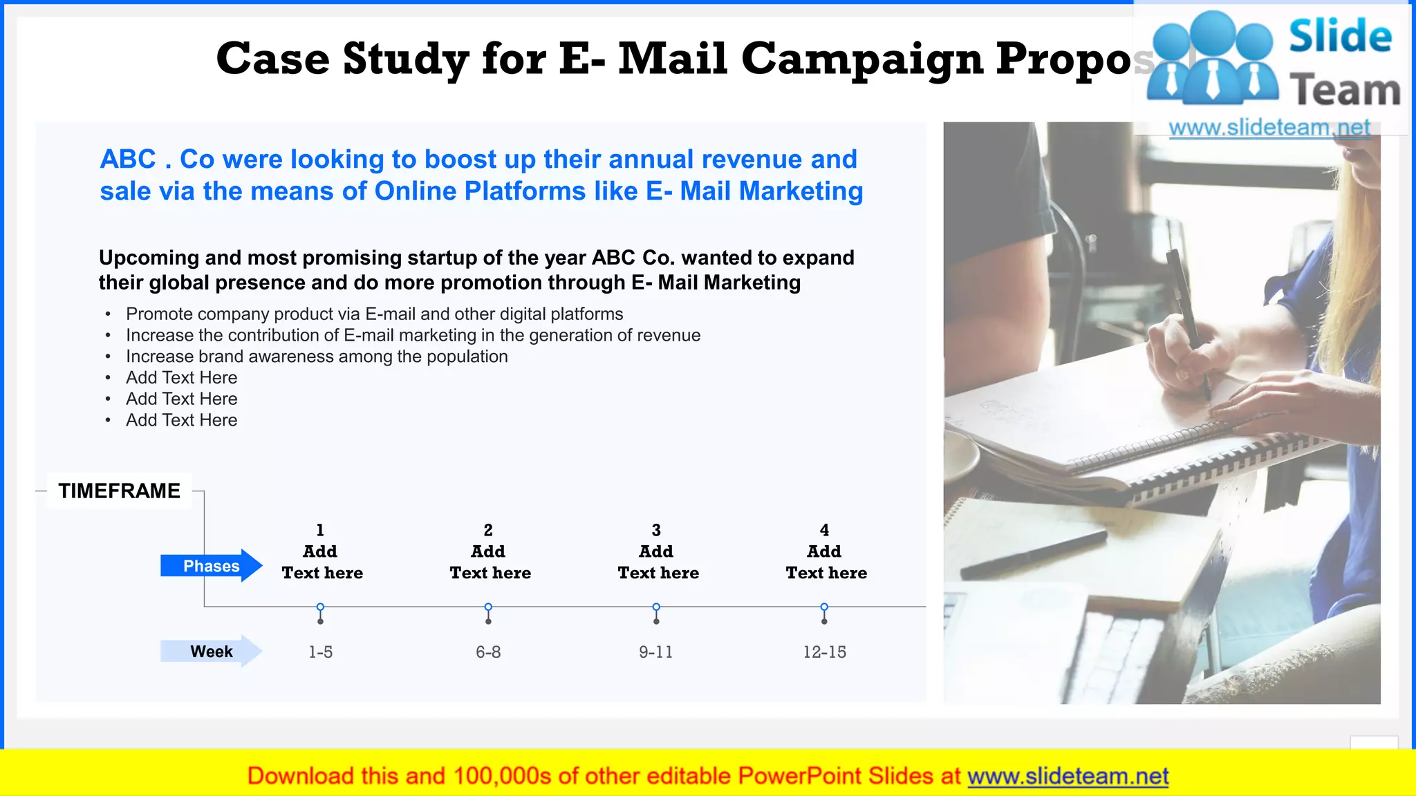 Slide No.
Case Study for E- Mail Campaign Proposal
10
ABC . Co were looking to boost up their annual revenue and
sale via the means of Online Platforms like E- Mail Marketing
Upcoming and most promising startup of the year ABC Co. wanted to expand
their global presence and do more promotion through E- Mail Marketing
• Promote company product via E-mail and other digital platforms
• Increase the contribution of E-mail marketing in the generation of revenue
• Increase brand awareness among the population
• Add Text Here
• Add Text Here
• Add Text Here
TIMEFRAME
Week
Phases
1
Add
Text here
1-5 6-8
2
Add
Text here
9-11
3
Add
Text here
12-15
4
Add
Text here
 