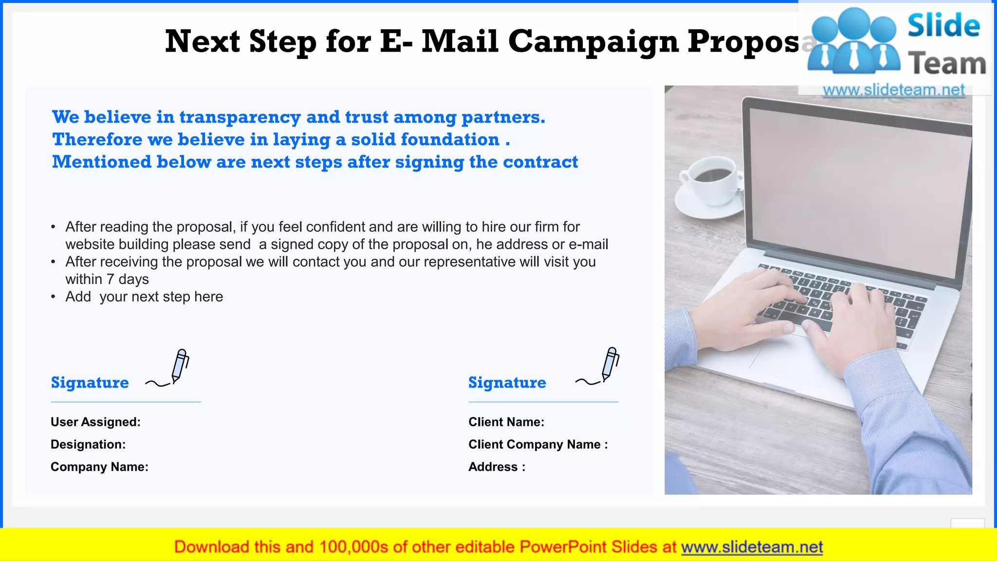 Slide No.
Next Step for E- Mail Campaign Proposal
15
• After reading the proposal, if you feel confident and are willing to hire our firm for
website building please send a signed copy of the proposal on, he address or e-mail
• After receiving the proposal we will contact you and our representative will visit you
within 7 days
• Add your next step here
We believe in transparency and trust among partners.
Therefore we believe in laying a solid foundation .
Mentioned below are next steps after signing the contract
User Assigned:
Designation:
Company Name:
Signature
Client Name:
Client Company Name :
Address :
Signature
 