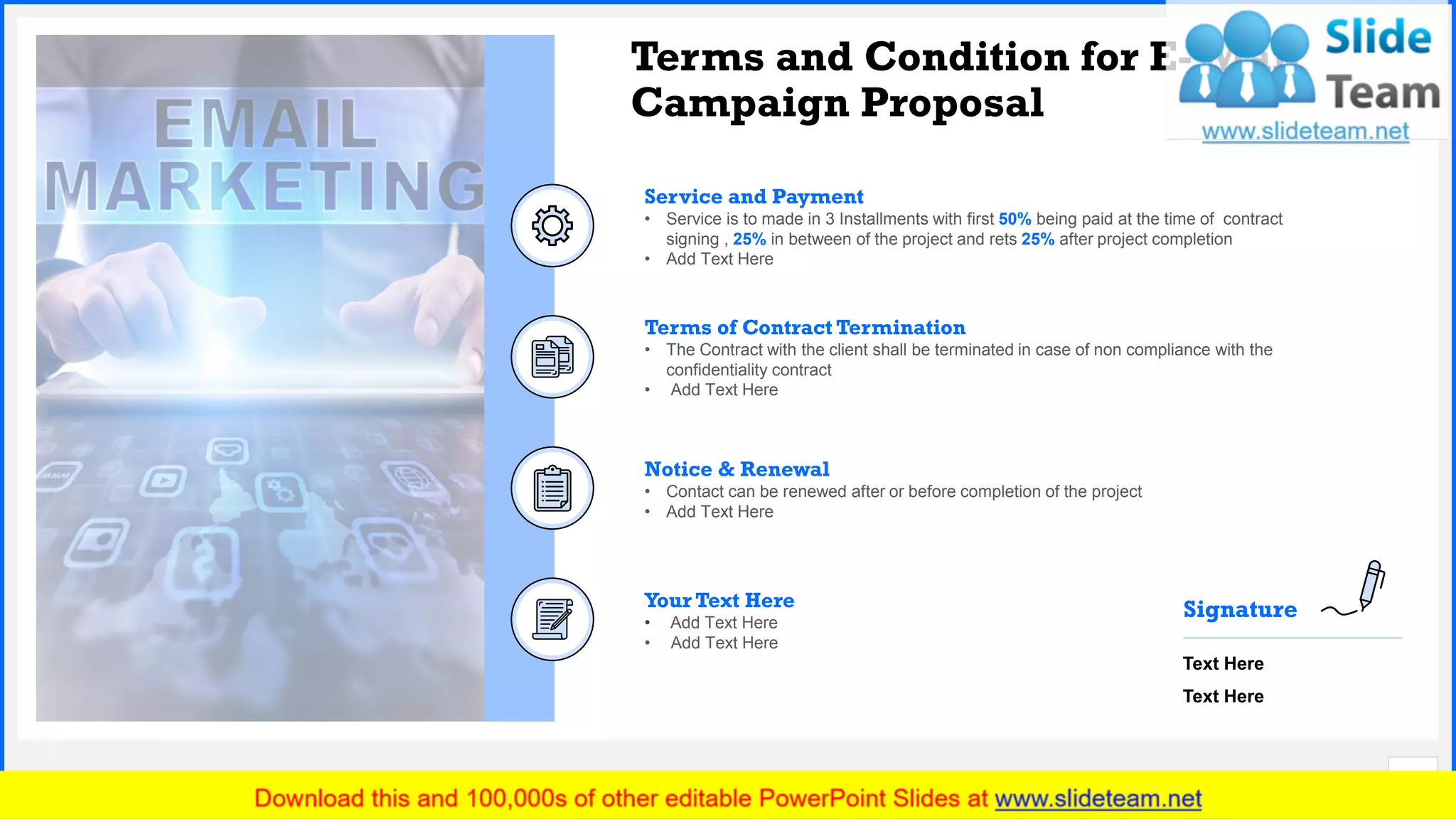 Slide No. 16
Terms and Condition for E- Mail
Campaign Proposal
Your Text Here
• Add Text Here
• Add Text Here
Terms of Contract Termination
• The Contract with the client shall be terminated in case of non compliance with the
confidentiality contract
• Add Text Here
Notice & Renewal
• Contact can be renewed after or before completion of the project
• Add Text Here
Service and Payment
• Service is to made in 3 Installments with first 50% being paid at the time of contract
signing , 25% in between of the project and rets 25% after project completion
• Add Text Here
Text Here
Text Here
Signature
 