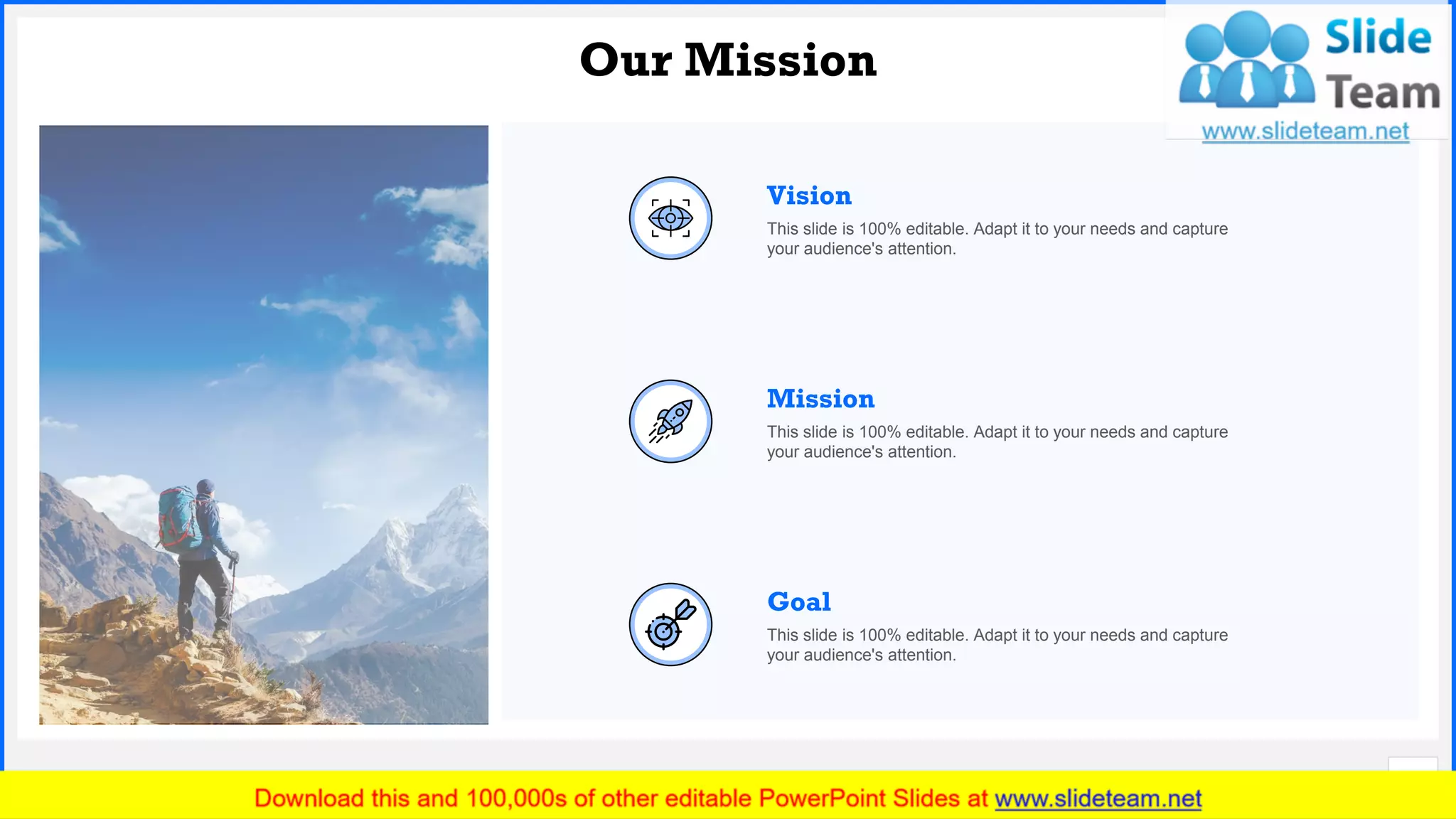 Slide No.
Our Mission
19
Mission
This slide is 100% editable. Adapt it to your needs and capture
your audience's attention.
Vision
This slide is 100% editable. Adapt it to your needs and capture
your audience's attention.
Goal
This slide is 100% editable. Adapt it to your needs and capture
your audience's attention.
 