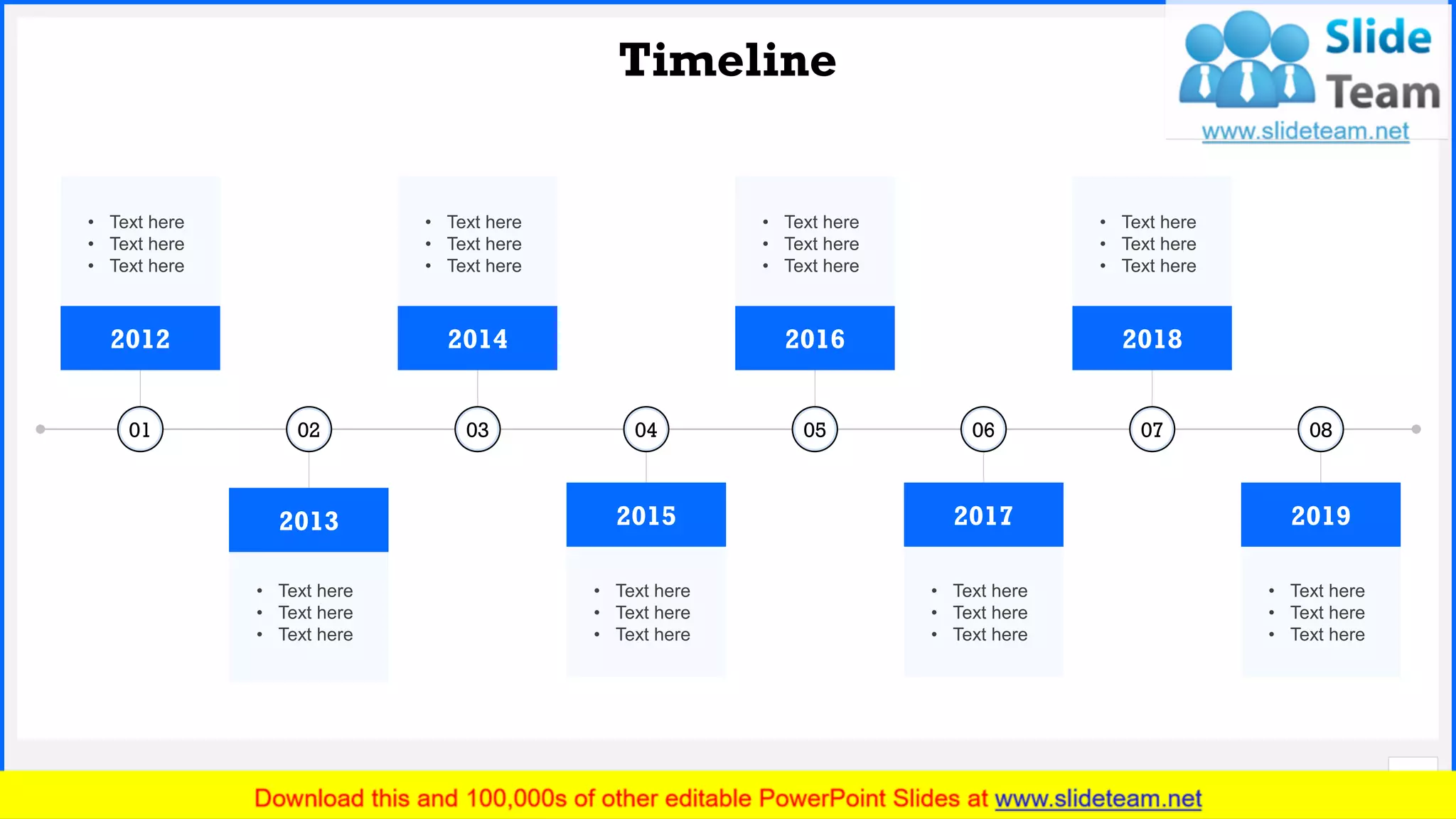 Slide No.
Timeline
21
01
• Text here
• Text here
• Text here
2012
03
• Text here
• Text here
• Text here
2014
05
• Text here
• Text here
• Text here
2016
07
• Text here
• Text here
• Text here
2018
02
• Text here
• Text here
• Text here
2013
04
• Text here
• Text here
• Text here
2015
06
• Text here
• Text here
• Text here
2017
08
• Text here
• Text here
• Text here
2019
 