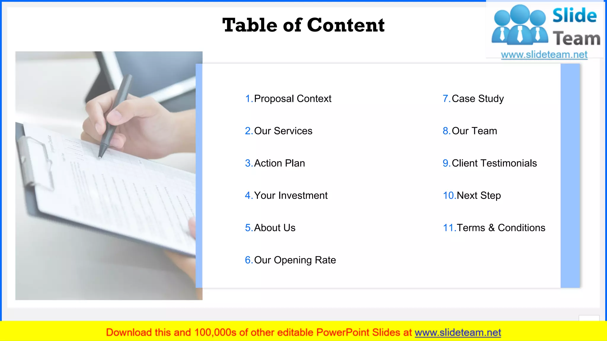 Slide No.
Table of Content
3
1.Proposal Context
2.Our Services
3.Action Plan
4.Your Investment
5.About Us
6.Our Opening Rate
7.Case Study
8.Our Team
9.Client Testimonials
10.Next Step
11.Terms & Conditions
 
