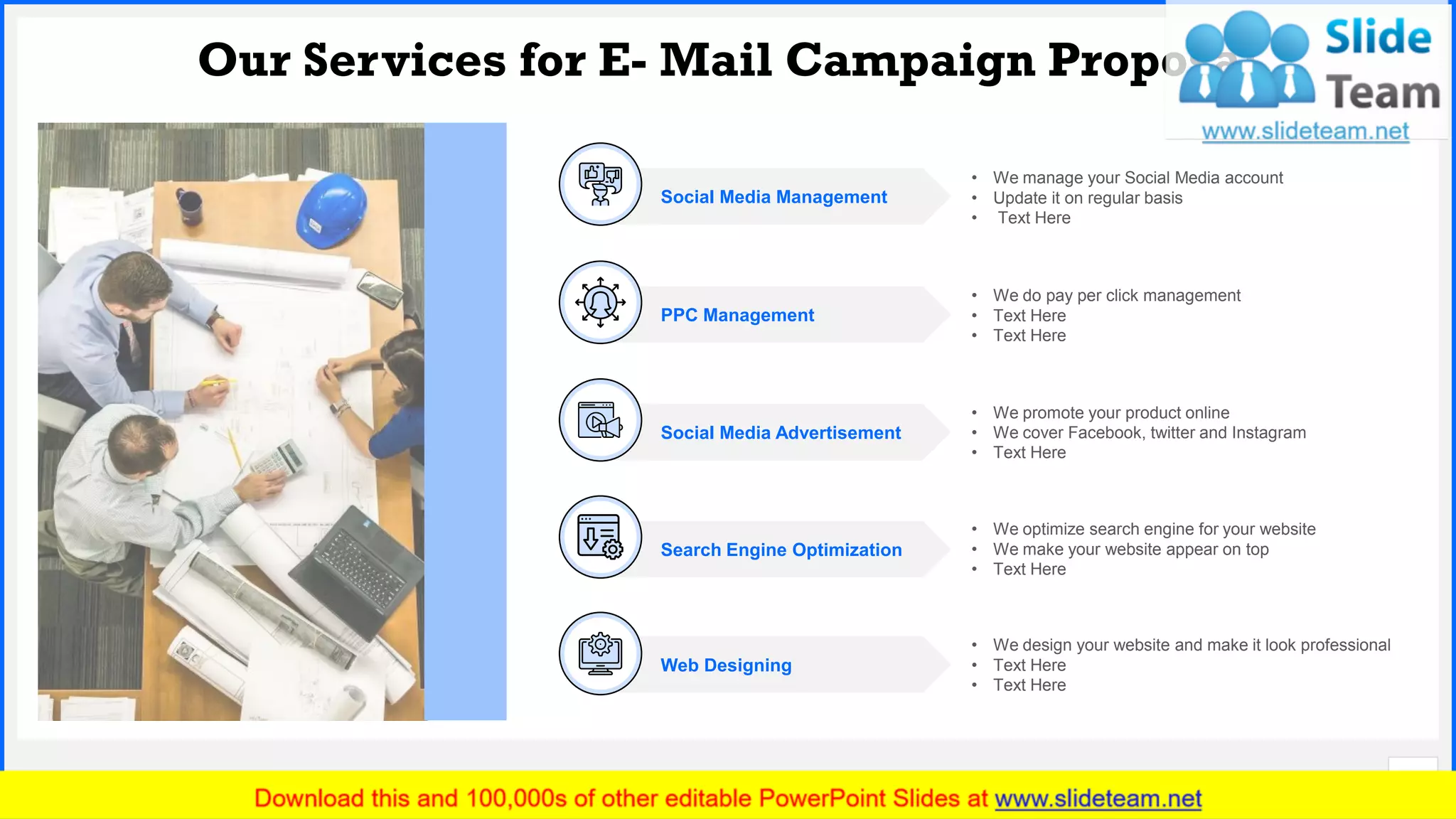 Slide No.
Our Services for E- Mail Campaign Proposal
5
PPC Management
• We do pay per click management
• Text Here
• Text Here
Search Engine Optimization
• We optimize search engine for your website
• We make your website appear on top
• Text Here
Social Media Advertisement
• We promote your product online
• We cover Facebook, twitter and Instagram
• Text Here
Social Media Management
• We manage your Social Media account
• Update it on regular basis
• Text Here
• We design your website and make it look professional
• Text Here
• Text Here
Web Designing
 