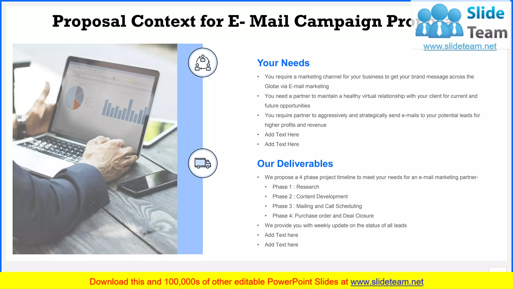 Slide No.
Proposal Context for E- Mail Campaign Proposal
6
• We propose a 4 phase project timeline to meet your needs for an e-mail marketing partner-
• Phase 1 : Research
• Phase 2 : Content Development
• Phase 3 : Mailing and Call Scheduling
• Phase 4: Purchase order and Deal Closure
• We provide you with weekly update on the status of all leads
• Add Text here
• Add Text here
Our Deliverables
Your Needs
• You require a marketing channel for your business to get your brand message across the
Globe via E-mail marketing
• You need a partner to maintain a healthy virtual relationship with your client for current and
future opportunities
• You require partner to aggressively and strategically send e-mails to your potential leads for
higher profits and revenue
• Add Text Here
• Add Text Here
 