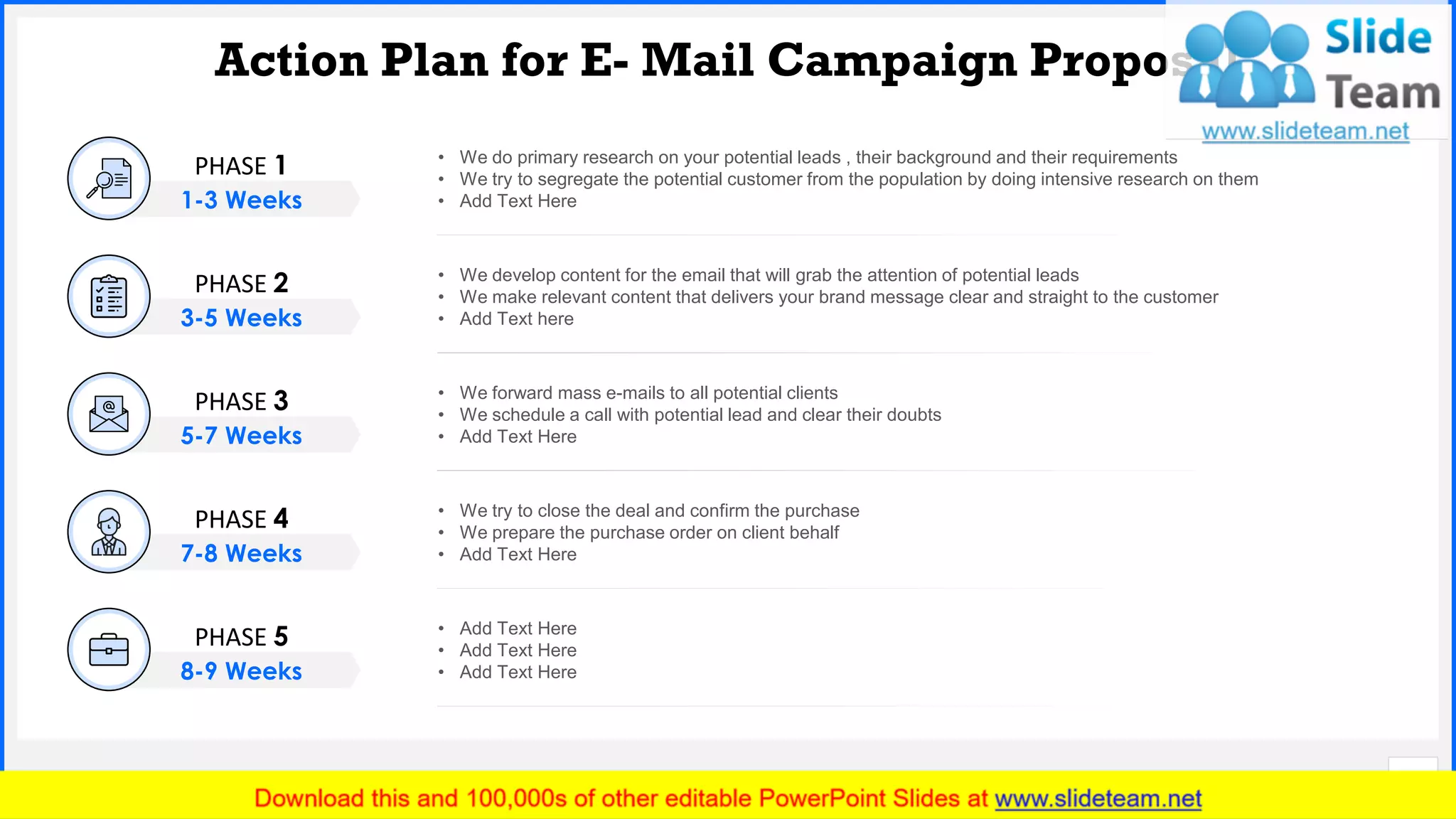 Slide No.
Action Plan for E- Mail Campaign Proposal
8
• We do primary research on your potential leads , their background and their requirements
• We try to segregate the potential customer from the population by doing intensive research on them
• Add Text Here
• Add Text Here
• Add Text Here
• Add Text Here
• We try to close the deal and confirm the purchase
• We prepare the purchase order on client behalf
• Add Text Here
• We forward mass e-mails to all potential clients
• We schedule a call with potential lead and clear their doubts
• Add Text Here
• We develop content for the email that will grab the attention of potential leads
• We make relevant content that delivers your brand message clear and straight to the customer
• Add Text here
PHASE 1
1-3 Weeks
PHASE 2
3-5 Weeks
PHASE 3
5-7 Weeks
PHASE 4
7-8 Weeks
PHASE 5
8-9 Weeks
 